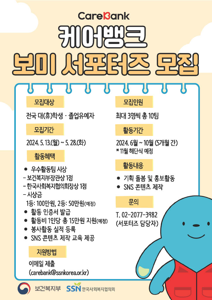 케어뱅크 보미 서포터즈 모집 모집대상 전국 대(휴)학생, 졸업유예자 모집인원 최대 3명씩 촘 10팀 모집기간: 2024.05.13(월)~5.28(화) 활동기간 2024.6월~10월(5개월 간) *11월 해단식 예정 활동혜택 우수활동팀 시상 보건복지부장관상 1점 한국사회복지협의회장상 1점 시상금 1등: 100만원, 2등: 50만원(예정) 활동 인증서 발급 활동비 1인당 총 15만원 지원(예정) 봉사활동 실적 등록 SNS 콘텐츠 제작 교육 제공 활동내용 기획 돌봄 및 홍보활동 SNS콘텐츠 제작 문의 T.02-2077-3982(서포터즈 담당자) 지원방법 이메일 제출(carebank@ssnkorea.or.kr 보건복지부 한국사회복지협의회)