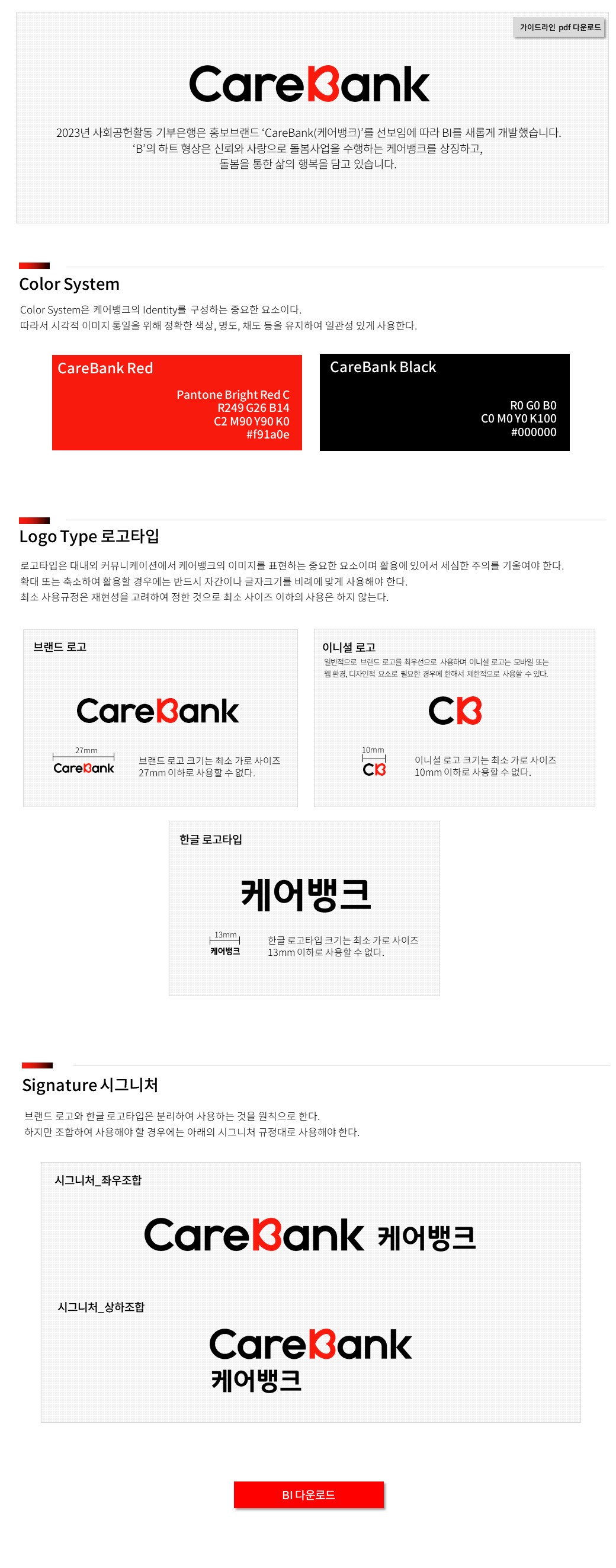 CareBank 2023년 사회공헌활동 기부은행은 홍보브랜드 'CareBank(케어뱅크)'를 선보임에 따라 BI를 새롭게 개발했습니다. 'B'의 하트 형상은 신뢰와 사랑으로 돌봄사업을 수행하는 케어뱅크를 상징하고, 돌봄을 통한 삶의 행복을 담고 있습니다.
							  Colo System Color System은 케어뱅크의 Identity를 구성하는 중요한 요소이다. 따라서 시각적 이미지 통일을 위해 정확한 색상, 명도, 채도 등을 유지하여 일관성 있게 사용한다.
							  CareBank Red pantone Bright Red C R249 G26 B14 C2 M90 Y90 K0 #f91a0e
							  CareBank black R0 G0 B0 C0 M0 Y0 K100 #000000
							  Logo Type 로고타입 로고타입은 대내외 커뮤니케이션에서 케어뱅크의 이미지를 표현하는 중요한 요소이며 활용에 있어서 세심한 주의를 기울여야 한다. 확대 또는 축소하여 활용할 경우에는 반드시 자간이나 글자크기를 비례에 맞게 사용해야 한다.
							   최소 사용규정은 재현성을 고려하여 정한 것으로 최소 사이즈 이하의 사용은 하지 않는다.
							  브랜드 로고 CareBank 브랜드 로고 크기는 최소 가로 사이즈 27mm이하로 사용할 수 없다. 
							  이니셜 로고 일반적으로 브랜드 로고를 최우선으로 사용하며 이니셜 로고는 모바일 또는 웹 환경, 디자인적 요소로 필요한 경우에 한해서 제한적으로 사용 할 수 있다. CB 이니셜 로고 크기는 최소 가로 사이즈 10mm 이하로 사용 할 수 없다.
							  한글 로고타입 케어뱅크 한글 로고타입 크기는 최소 가로 사이즈 13mm 이하로 사용 할 수 없다.
							 Signature 시그니처 브랜드 로고와 한글 로고타입은 분리하여 사용하는 것을 원칙으로 한다. 하지만 조합하여 사용해야 할 경우에는 아래의 시그니처 규정대로 사용해야 한다.